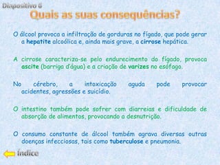 O álcool provoca a infiltração de gorduras no fígado, que pode gerar
  a hepatite alcoólica e, ainda mais grave, a cirrose hepática.

A cirrose caracteriza-se pelo endurecimento do fígado, provoca
  ascite (barriga d’água) e a criação de varizes no esófago.

No       cérebro,     a    intoxicação   aguda    pode     provocar
     acidentes, agressões e suicídio.

O intestino também pode sofrer com diarreias e dificuldade de
  absorção de alimentos, provocando a desnutrição.

O consumo constante de álcool também agrava diversas outras
  doenças infecciosas, tais como tuberculose e pneumonia.
 