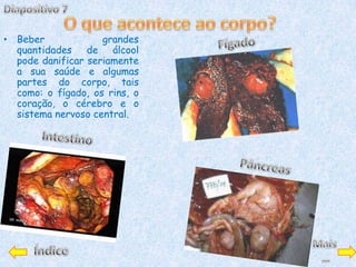 • Beber             grandes
  quantidades    de álcool
  pode danificar seriamente
  a sua saúde e algumas
  partes do corpo, tais
  como: o fígado, os rins, o
  coração, o cérebro e o
  sistema nervoso central.
 