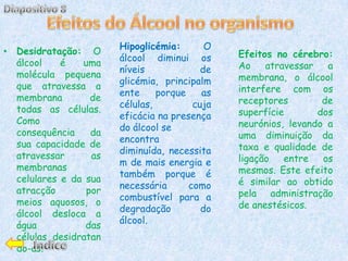 Hipoglicémia:       O
• Desidratação: O                               Efeitos no cérebro:
                        álcool diminui os
  álcool    é    uma                            Ao    atravessar   a
                        níveis             de
  molécula pequena                              membrana, o álcool
                        glicémia, principalm
  que atravessa a                               interfere com os
                        ente     porque    as
  membrana         de                           receptores        de
                        células,         cuja
  todas as células.                             superfície       dos
                        eficácia na presença
  Como                                          neurónios, levando a
                        do álcool se
  consequência     da                           uma diminuição da
                        encontra
  sua capacidade de                             taxa e qualidade de
                        diminuída, necessita
  atravessar       as                           ligação   entre   os
                        m de mais energia e
  membranas                                     mesmos. Este efeito
                        também porque é
  celulares e da sua                            é similar ao obtido
                        necessária      como
  atracção        por                           pela administração
                        combustível para a
  meios aquosos, o                              de anestésicos.
                        degradação         do
  álcool desloca a
                        álcool.
  água            das
  células, desidratan
  do-as.
 