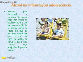 • Aceito         pela
  sociedade,        o
  consumo do álcool
  pode ter início na
  adolescência e até
  mesmo na infância.
  O perigo está no
  facto de que os
  pais não acreditam
  que oferecer um
  copo de vinho ou
  cerveja para uma
  criança       seja
  prejudicial para a
  saúde.
 