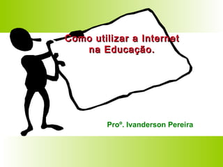 Como utilizar a Internet na Educação. Proº. Ivanderson Pereira 