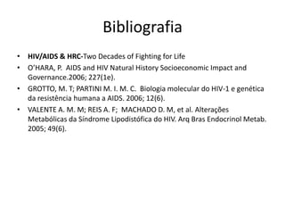 Bibliografia
• HIV/AIDS & HRC-Two Decades of Fighting for Life
• O’HARA, P. AIDS and HIV Natural History Socioeconomic Impact and
  Governance.2006; 227(1e).
• GROTTO, M. T; PARTINI M. I. M. C. Biologia molecular do HIV-1 e genética
  da resistência humana a AIDS. 2006; 12(6).
• VALENTE A. M. M; REIS A. F; MACHADO D. M, et al. Alterações
  Metabólicas da Síndrome Lipodistófica do HIV. Arq Bras Endocrinol Metab.
  2005; 49(6).
 