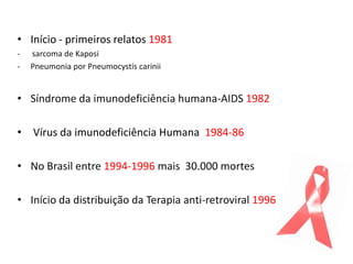 • Início - primeiros relatos 1981
-   sarcoma de Kaposi
-   Pneumonia por Pneumocystis carinii


• Síndrome da imunodeficiência humana-AIDS 1982

• Vírus da imunodeficiência Humana 1984-86

• No Brasil entre 1994-1996 mais 30.000 mortes

• Início da distribuição da Terapia anti-retroviral 1996
 