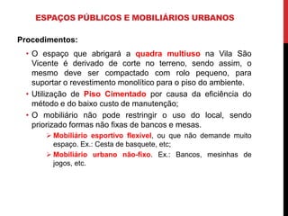 ESPAÇOS PÚBLICOS E MOBILIÁRIOS URBANOS

Procedimentos:
 • O espaço que abrigará a quadra multiuso na Vila São
   Vicente é derivado de corte no terreno, sendo assim, o
   mesmo deve ser compactado com rolo pequeno, para
   suportar o revestimento monolítico para o piso do ambiente.
 • Utilização de Piso Cimentado por causa da eficiência do
   método e do baixo custo de manutenção;
 • O mobiliário não pode restringir o uso do local, sendo
   priorizado formas não fixas de bancos e mesas.
       Mobiliário esportivo flexível, ou que não demande muito
        espaço. Ex.: Cesta de basquete, etc;
       Mobiliário urbano não-fixo. Ex.: Bancos, mesinhas de
        jogos, etc.
 