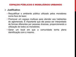 ESPAÇOS PÚBLICOS E MOBILIÁRIOS URBANOS

 Justificativa:
  • Requalificar o ambiente público utilizado pelos moradores
    como foco de lazer;
  • Promover um espaço multiuso para atender aos habitantes
    do aglomerado; É importante que ele possa ser interpretado
    de formas diferentes por pessoas diversas, proporcionando a
    utilização de todos os moradores;
  • Gerar um local em que a comunidade tenha plena
    identificação com o mesmo.
 