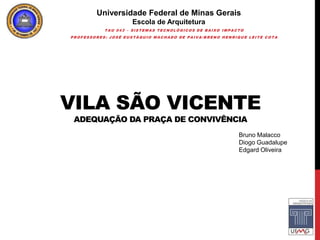 Universidade Federal de Minas Gerais
                    Escola de Arquitetura
           TAU 043 – SISTEMAS TECNOLÓGICOS DE BAIXO IMPACTO
PROFESSORES: JOSÉ EUSTÁQUIO MACHADO DE PAIVA/BRENO HENRIQUE LEITE COTA




VILA SÃO VICENTE
 ADEQUAÇÃO DA PRAÇA DE CONVIVÊNCIA
                                                         Bruno Malacco
                                                         Diogo Guadalupe
                                                         Edgard Oliveira
 