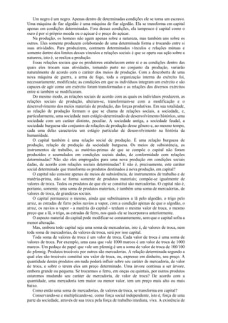 Um negro é um negro. Apenas dentro de determinadas condições ele se torna um escravo.
Uma máquina de fiar algodão é uma máquina de fiar algodão. Ela se transforma em capital
apenas em condições determinadas. Fora dessas condições, ela tampouco é capital como o
ouro é por si próprio moeda ou o açúcar é o preço do açúcar.
    Na produção, os homens não agem apenas sobre a natureza, mas também uns sobre os
outros. Eles somente produzem colaborando de uma determinada forma e trocando entre si
suas atividades. Para produzirem, contraem determinados vínculos e relações mútuas e
somente dentro dos limites desses vínculos e relações sociais é que se opera sua ação sobre a
natureza, isto é, se realiza a produção.
    Essas relações sociais que os produtores estabelecem entre si e as condições dentro das
quais eles trocam suas atividades, tomando parte no conjunto da produção, variarão
naturalmente de acordo com o caráter dos meios de produção. Com a descoberta de uma
nova máquina de guerra, a arma de fogo, toda a organização interna do exército foi,
necessariamente, modificada; as condições em que os indivíduos integram um exército e são
capazes de agir como um exército foram transformadas e as relações dos diversos exércitos
entre si também se modificaram.
    Do mesmo modo, as relações sociais de acordo com as quais os indivíduos produzem, as
relações sociais de produção, alteram-se, transformam-se com a modificação e o
desenvolvimento dos meios materiais de produção, das forças produtivas. Em sua totalidade,
as relação de produção formam o que se chama de relações sociais, a sociedade, e,
particularmente, uma sociedade num estágio determinado de desenvolvimento histórico, uma
sociedade com um caráter distinto, peculiar. A sociedade antiga, a sociedade feudal, a
sociedade burguesa são conjuntos de relações de produção desse gênero e, ao mesmo tempo,
cada uma delas caracteriza um estágio particular de desenvolvimento na história da
humanidade.
    O capital também é uma relação social de produção. É uma relação burguesa de
produção, relação de produção da sociedade burguesa. Os meios de subsistência, os
instrumentos de trabalho, as matérias-primas de que se compõe o capital não foram
produzidos e acumulados em condições sociais dadas, de conformidade com relações
determinadas? Não são eles empregados para uma nova produção em condições sociais
dadas, de acordo com relações sociais determinadas? E não é, precisamente, este caráter
social determinado que transforma os produtos destinados à nova produção, em capital?
    O capital não consiste apenas de meios de subsistência, de instrumentos de trabalho e de
matéria-prima, não se forma somente de produtos materiais; compõe-se igualmente de
valores de troca. Todos os produtos de que ele se constitui são mercadorias. O capital não é,
portanto, somente, uma soma de produtos materiais, é também uma soma de mercadorias, de
valores de troca, de grandezas sociais.
    O capital permanece o mesmo, ainda que substituamos a lã pelo algodão, o trigo pelo
arroz, as estradas de ferro pelos navios a vapor, com a condição apenas de que o algodão, o
arroz, os navios a vapor - a matéria do capital - tenham o mesmo valor de troca, o mesmo
preço que a lã, o trigo, as estradas de ferro, nos quais ele se incorporava anteriormente.
    O aspecto material do capital pode modificar-se constantemente, sem que o capital sofra a
menor alteração.
    Mas, embora todo capital seja uma soma de mercadorias, isto é, de valores de troca, nem
toda soma de mercadorias, de valores de troca, será por isso capital.
    Toda soma de valores de troca é um valor de troca. Cada valor de troca é uma soma de
valores de troca. Por exemplo, uma casa que vale 1000 marcos é um valor de troca de 1000
marcos. Um pedaço de papel que vale um pfennig é um a soma de valor de troca de 100/100
do pfennig. Produtos trocáveis por outros são mercadorias. A relação determinada segundo a
qual eles são trocáveis constitui seu valor de troca, ou, expresso em dinheiro, seu preço. A
quantidade destes produtos em nada poderá influir sobre seu caráter de mercadoria, de valor
de troca, e sobre o terem eles um preço determinado. Uma árvore continua a ser árvore,
embora grande ou pequena. Se trocarmos o ferro, em onças ou quintais, por outros produtos
estaremos mudando seu caráter de mercadoria, de valor de troca? De acordo com a
quantidade, uma mercadoria tem maior ou menor valor, tem um preço mais alto ou mais
baixo.
    Como então uma soma de mercadorias, de valores de troca, se transforma em capital?
    Conservando-se e multiplicando-se, como força social independente, isto é, força de uma
parte da sociedade, através de sua troca pela força de trabalho imediata, viva. A existência de
 