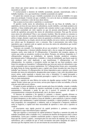 uma classe que possui apenas sua capacidade de trabalho é uma condição preliminar
necessária ao capital.
    É exclusivamente o domínio do trabalho acumulado, passado, materializado, sobre o
trabalho imediato, vivo, que transforma o trabalho acumulado em capital.
    O capital não consiste em que o trabalho acumulado sirva de meio ao trabalho vivo para
uma nova produção. Consiste em que o trabalho vivo serve de meio ao trabalho acumulado
para manter e aumentar o valor de troca deste último.
    Que se passa na troca entre o capitalista e o assalariado?
    O operário recebe meios de subsistência em troca de sua força de trabalho, mas o
capitalista, em troca de seus meios de subsistência, recebe trabalho, a atividade produtiva do
operário, a força criadora pela qual o operário não somente restitui o que consome, mas dá
ao trabalho acumulado um valor superior ao que ele possuía anteriormente. O operário
recebe do capitalista uma parte dos meios de subsistência existentes. Para que lhe servem
esses meios de subsistência? Para o seu consumo imediato. Mas tão pronto eu consuma os
meios de subsistência, eles estarão irremediavelmente perdidos para mim, a menos que eu
utilize o tempo, durante o qual esses meios me garantem a existência, na produção de novos
meios de subsistência, na criação, através de meu trabalho, de novos valores, em substituição
aos valores que fiz desaparecer com o consumo. Mas é precisamente esta nobre força
reprodutiva que o operário cede ao capital, em troca dos meios de subsistência que recebe!
Consequentemente ele a perde.
    Tomemos um exemplo. Um fazendeiro dá ao seu jornaleiro 5 silbergroschen1 por dia.
Pelos 5 silbergroschen, o homem trabalha durante todo o dia no campo do fazendeiro e lhe
assegura, assim, uma renda de 10 silbergroschen. 0 fazendeiro não recupera, apenas, os
valores que cedeu ao jornaleiro; recebe-os em dobro. Portanto, ele utilizou, despendeu os 5
silbergroschen entregues ao trabalhador, de maneira fecunda, produtiva; comprou,
precisamente pelos 5 silbergroschen, o trabalho e a força do trabalhador, que fazem surgir do
solo produtos com valor duplicado e que transformam 5 silbergroschen em 10
silbergroschen. Ao contrário, o jornaleiro recebe em lugar de sua força produtiva, cujos
frutos ele entregou ao fazendeiro, 5 silbergroschen que troca por meios de subsistência e que
serão consumidos mais ou menos rapidamente. Os 5 silbergroschen foram, pois, consumidos
de dupla forma de forma reprodutiva para o capital, pois foram trocados por uma força de
trabalho1 que forneceu 10 silbergroschen; de forma improdutiva para o operário, pois foram
trocados por meios de subsistência, desaparecidos para sempre, e cujo valor não poderá mais
reaver assim, senão repetindo a mesma troca com o fazendeiro. O capital pressupõe o
trabalho assalariado; o trabalho assalariado pressupõe o capital. Um é a condição do outro;
eles se criam mutuamente.
    Produz o operário de uma fábrica de tecidos de algodão apenas tecidos? Não, produz
capital. Produz valores que, por seu turno, servem para impor-se sobre seu trabalho, a fim de
criar por meio dele novos valores.
    O capital só pode multiplicar-se, sendo trocado pela força de trabalho, criando o trabalho
assalariado. A força de trabalho do operário assalariado só pode ser trocada pelo capital,
aumentando-o, reforçando o poder de que ela é escrava. O aumento do capital é
consequentemente o aumento do proletariado, isto é, da classe operaria.
    O interesse do capitalista e do operário é, portanto, o mesmo, segundo afirmam os
burgueses e seus economistas. Com efeito! O operário morre se o capitalista não o emprega.
O capital desaparece se não explora a força de trabalho e, para explorá-la, é preciso comprá-
la. Quanto mais rapidamente o capital destinado à produção, o capital produtivo, aumentar,
mais progredirá, em conseqüência, a indústria, mais se enriquecerá a burguesia, melhores
serão os negócios, o capital terá mais necessidade de operários e mais caro o operário se
venderá.
    O crescimento mais rápido possível do capital produtivo é, portanto, a condição
indispensável a uma vida tolerável para o operário.
    Mas que significa o crescimento do capital produtivo? Significa o aumento do poder do
trabalho acumulado sobre o trabalho vivo, o aumento do domínio da burguesia sobre a classe
trabalhadora. Assim que o trabalho assalariado produz a riqueza estranha que o domina, a
força que lhe é hostil o capital -, ressurgem para ele seus meios de emprego, isto é, meios de
subsistência, sob a condição de que se torne novamente uma parte integrante do capital, a
alavanca que lhe imprime outra vez um movimento de crescimento acelerado.
 