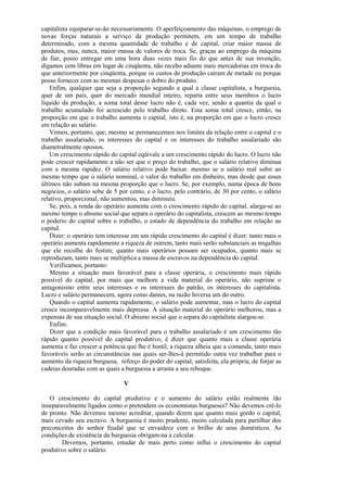 capitalista equiparar-se-ão necessariamente. O aperfeiçoamento das máquinas, o emprego de
novas forças naturais a serviço da produção permitem, em um tempo de trabalho
determinado, com a mesma quantidade de trabalho e de capital, criar maior massa de
produtos, mas, nunca, maior massa de valores de troca. Se, graças ao emprego da máquina
de fiar, posso entregar em uma hora duas vezes mais fio do que antes de sua invenção,
digamos cem libras em lugar de cinqüenta, não recebo adiante mais mercadorias em troca do
que anteriormente por cinqüenta, porque os custos de produção caíram de metade ou porque
posso fornecer com as mesmas despesas o dobro do produto.
    Enfim, qualquer que seja a proporção segundo a qual a classe capitalista, a burguesia,
quer de um país, quer do mercado mundial inteiro, reparta entre seus membros o lucro
líquido da produção, a soma total desse lucro não é, cada vez, senão a quantia da qual o
trabalho acumulado foi acrescido pelo trabalho direto. Esta soma total cresce, então, na
proporção em que o trabalho aumenta o capital, isto é, na proporção em que o lucro cresce
em relação ao salário.
    Vemos, portanto, que, mesmo se permanecemos nos limites da relação entre o capital e o
trabalho assalariado, os interesses do capital e os interesses do trabalho assalariado são
diametralmente opostos.
    Um crescimento rápido do capital eqüivale a um crescimento rápido do lucro. O lucro não
pode crescer rapidamente a não ser que o preço do trabalho, que o salário relativo diminua
com a mesma rapidez. O salário relativo pode baixar. mesmo se o salário real subir ao
mesmo tempo que o salário nominal, o valor do trabalho em dinheiro, mas desde que esses
últimos não subam na mesma proporção que o lucro. Se, por exemplo, numa época de bons
negócios, o salário sobe de 5 por cento, e o lucro, pelo contrário, de 30 por cento, o salário
relativo, proporcional, não aumentou, mas diminuiu.
    Se, pois, a renda do operário aumenta com o crescimento rápido do capital, alarga-se ao
mesmo tempo o abismo social que separa o operário do capitalista, crescem ao mesmo tempo
o poderio do capital sobre o trabalho, o estado de dependência do trabalho em relação ao
capital.
    Dizer: o operário tem interesse em um rápido crescimento do capital é dizer: tanto mais o
operário aumenta rapidamente a riqueza de outrem, tanto mais serão substanciais as migalhas
que ele recolhe do festim; quanto mais operários possam ser ocupados, quanto mais se
reproduzam, tanto mais se multiplica a massa de escravos na dependência do capital.
    Verificamos, portanto:
    Mesmo a situação mais favorável para a classe operária, o crescimento mais rápido
possível do capital, por mais que melhore a vida material do operário, não suprime o
antagonismo entre seus interesses e os interesses do patrão, os interesses do capitalista.
Lucro e salário permanecem, agora como dantes, na razão Inversa um do outro.
    Quando o capital aumenta rapidamente, o salário pode aumentar, mas o lucro do capital
cresce incomparavelmente mais depressa. A situação material do operário melhorou, mas a
expensas de sua situação social. O abismo social que o separa do capitalista alargou-se.
    Enfim:
    Dizer que a condição mais favorável para o trabalho assalariado é um crescimento tão
rápido quanto possível do capital produtivo, é dizer que quanto mais a classe operária
aumenta e faz crescer a potência que lhe é hostil, a riqueza alheia que a comanda, tanto mais
favoráveis serão as circunstâncias nas quais ser-lhes-á permitido outra vez trabalhar para o
aumento da riqueza burguesa, reforço do poder do capital; satisfeita, ela própria, de forjar as
cadeias douradas com as quais a burguesia a arrasta a seu reboque.

                                V

   O crescimento do capital produtivo e o aumento do salário estão realmente tão
inseparavelmente ligados como o pretendem os economistas burgueses? Não devemos crê-lo
de pronto. Não devemos mesmo acreditar, quando dizem que quanto mais gordo o capital,
mais cevado seu escravo. A burguesia é muito prudente, muito calculada para partilhar dos
preconceitos do senhor feudal que se envaidece com o brilho de seus domésticos. As
condições de existência da burguesia obrigam-na a calcular.
        Devemos, portanto, estudar de mais perto como influi o crescimento do capital
produtivo sobre o salário.
 