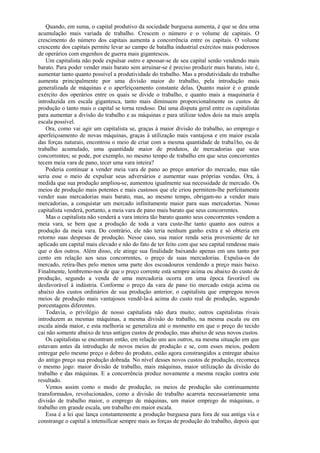 Quando, em suma, o capital produtivo da sociedade burguesa aumenta, é que se deu uma
acumulação mais variada de trabalho. Crescem o número e o volume de capitais. O
crescimento do número dos capitais aumenta a concorrência entre os capitais. O volume
crescente dos capitais permite levar ao campo de batalha industrial exércitos mais poderosos
de operários com engenhos de guerra mais gigantescos.
    Um capitalista não pode expulsar outro e apossar-se de seu capital senão vendendo mais
barato. Para poder vender mais barato sem arruinar-se é preciso produzir mais barato, isto é,
aumentar tanto quanto possível a produtividade do trabalho. Mas a produtividade do trabalho
aumenta principalmente por uma divisão maior do trabalho, pela introdução mais
generalizada de máquinas e o aperfeiçoamento constante delas. Quanto maior é o grande
exército dos operários entre os quais se divide o trabalho, e quanto mais a maquinaria é
introduzida em escala gigantesca, tanto mais diminuem proporcionalmente os custos de
produção o tanto mais o capital se torna rendoso. Daí uma disputa geral entre os capitalistas
para aumentar a divisão do trabalho e as máquinas e para utilizar todos dois na mais ampla
escala possível.
    Ora, como vai agir um capitalista se, graças à maior divisão do trabalho, ao emprego e
aperfeiçoamento de novas máquinas, graças à utilização mais vantajosa e em maior escala
das forças naturais, encontrou o meio de criar com a mesma quantidade de traba1ho, ou de
trabalho acumulado, uma quantidade maior de produtos, de mercadorias que seus
concorrentes; se pode, por exemplo, no mesmo tempo de trabalho em que seus concorrentes
tecem meia vara de pano, tecer uma vara inteira?
    Poderia continuar a vender meia vara de pano ao preço anterior do mercado, mas não
seria esse o meio de expulsar seus adversários e aumentar suas próprias vendas. Ora, à
medida que sua produção ampliou-se, aumentou igualmente sua necessidade de mercado. Os
meios de produção mais potentes e mais custosos que ele criou permitem-lhe perfeitamente
vender suas mercadorias mais barato, mas, ao mesmo tempo, obrigam-no a vender mais
mercadorias, a conquistar um mercado infinitamente maior para suas mercadorias. Nosso
capitalista venderá, portanto, a meia vara de pano mais barato que seus concorrentes.
    Mas o capitalista não venderá a vara inteira tão barato quanto seus concorrentes vendem a
meia vara, se bem que a produção de toda a vara custe-lhe tanto quanto aos outros a
produção da meia vara. Do contrário, ele não teria nenhum ganho extra e só obteria em
retorno suas despesas de produção. Nesse caso, sua maior renda seria proveniente de ter
aplicado um capital mais elevado e não do fato de ter feito com que seu capital rendesse mais
que o dos outros. Além disso, ele atinge sua finalidade baixando apenas em uns tanto por
cento em relação aos seus concorrentes, o preço de suas mercadorias. Expulsa-os do
mercado, retira-lhes pelo menos uma parte dos escoadouros vendendo a preço mais baixo.
Finalmente, lembremo-nos de que o preço corrente está sempre acima ou abaixo do custo de
produção, segundo a venda de uma mercadoria ocorra em uma época favorável ou
desfavorável à indústria. Conforme o preço da vara de pano tio mercado esteja acima ou
abaixo dos custos ordinários de sua produção anterior, o capitalista que empregou novos
meios de produção mais vantajosos vendê-la-á acima do custo real de produção, segundo
porcentagens diferentes.
    Todavia, o privilégio de nosso capitalista não dura muito; outros capitalistas rivais
introduzem as mesmas máquinas, a mesma divisão do trabalho, na mesma escala ou em
escala ainda maior, e esta melhoria se generaliza até o momento em que o preço do tecido
cai não somente abaixo de teus antigos custos de produção, mas abaixo de seus novos custos.
    Os capitalistas se encontram então, em relação uns aos outros, na mesma situação em que
estavam antes da introdução de novos meios de produção e se, com esses meios, podem
entregar pelo mesmo preço o dobro do produto, estão agora constrangidos a entregar abaixo
do antigo preço sua produção dobrada. No nível desses novos custos de produção, recomeça
o mesmo jogo: maior divisão de trabalho, mais máquinas, maior utilização da divisão do
trabalho e das máquinas. E a concorrência produz novamente a mesma reação contra este
resultado.
    Vemos assim como o modo de produção, os meios de produção são continuamente
transformados, revolucionados, como a divisão do trabalho acarreta necessariamente uma
divisão de trabalho maior, o emprego de máquinas, um maior emprego de máquinas, o
trabalho em grande escala, um trabalho em maior escala.
    Essa é a lei que lança constantemente a produção burguesa para fora de sua antiga via e
constrange o capital a intensificar sempre mais as forças de produção do trabalho, depois que
 