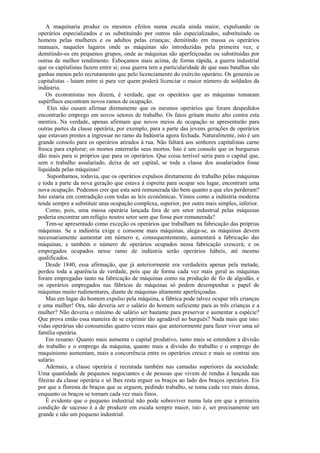 A maquinaria produz os mesmos efeitos numa escala ainda maior, expulsando os
operários especializados e os substituindo por outros não especializados, substituindo os
homens pelas mulheres e os adultos pelas crianças; demitindo em massa os operários
manuais, naqueles lugares onde as máquinas são introduzidas pela primeira vez, e
demitindo-os em pequenos grupos, onde as máquinas são aperfeiçoadas ou substituídas por
outras de melhor rendimento. Esboçamos mais acima, de forma rápida, a guerra industrial
que os capitalistas fazem entre si; essa guerra tem a particularidade de que suas batalhas são
ganhas menos pelo recrutamento que pelo licenciamento do exército operário. Os generais os
capitalistas - lutam entre si para ver quem poderá licenciar o maior número de soldados da
indústria.
    Os economistas nos dizem, é verdade, que os operários que as máquinas tomaram
supérfluos encontram novos ramos de ocupação.
     Eles não ousam afirmar diretamente que os mesmos operários que foram despedidos
encontrarão emprego em novos setores de trabalho. Os fatos gritam muito alto contra esta
mentira. Na verdade, apenas afirmam que novos meios de ocupação se apresentarão para
outras partes da classe operária, por exemplo, para a parte das jovens gerações de operários
que estavam prestes a ingressar no ramo da Indústria agora fechada. Naturalmente, isto é um
grande consolo para os operários atirados à rua. Não faltará aos senhores capitalistas carne
fresca para explorar; os mortos enterrarão seus mortos. Isto é um consolo que os burgueses
dão mais para si próprios que para os operários. Que coisa terrível seria para o capital que,
sem o trabalho assalariado, deixa de ser capital, se toda a classe dos assalariados fosse
liquidada pelas máquinas!
     Suponhamos, todavia, que os operários expulsos diretamente do trabalho pelas máquinas
e toda a parte da nova geração que estava à espreita para ocupar seu lugar, encontram uma
nova ocupação. Podemos crer que esta será remunerada tão bem quanto a que eles perderam?
Isto estaria em contradição com todas as leis econômicas. Vimos como a indústria moderna
tende sempre a substituir uma ocupação complexa, superior, por outra mais simples, inferior.
    Como, pois, uma massa operária lançada fora de um setor industrial pelas máquinas
poderia encontrar um refúgio noutro setor sem que fosse pior remunerada?
    Tem-se apresentado como exceção os operários que trabalham na fabricação das próprias
máquinas. Se a indústria exige e consome mais máquinas, alega-se, as máquinas devem
necessariamente aumentar em número e, consequentemente, aumentará a fabricação das
máquinas, e também o número de operários ocupados nessa fabricação crescerá; e os
empregados ocupados nesse ramo de indústria serão operários hábeis, até mesmo
qualificados.
    Desde 1840, essa afirmação, que já anteriormente era verdadeira apenas pela metade,
perdeu toda a aparência de verdade, pois que de forma cada vez mais geral as máquinas
foram empregadas tanto na fabricação de máquinas como na produção de fio de algodão, e
os operários empregados nas fábricas de máquinas só podem desempenhar o papel de
máquinas muito rudimentares, diante de máquinas altamente aperfeiçoadas.
    Mas em lugar do homem expulso pela máquina, a fábrica pode talvez ocupar três crianças
e uma mulher! Ora, não deveria ser o salário do homem suficiente para as três crianças e a
mulher? Não deveria o mínimo de salário ser bastante para preservar e aumentar a espécie?
Que prova então essa maneira de se exprimir tão agradável ao burguês? Nada mais que isto:
vidas operárias são consumidas quatro vezes mais que anteriormente para fazer viver uma só
família operária.
    Em resumo: Quanto mais aumenta o capital produtivo, tanto mais se estendem a divisão
do trabalho e o emprego da máquina, quanto mais a divisão do trabalho e o emprego do
maquinismo aumentam, mais a concorrência entre os operários cresce e mais se contrai seu
salário.
    Ademais, a classe operária é recrutada também nas camadas superiores da sociedade.
Uma quantidade de pequenos negociantes e de pessoas que vivem de rendas é lançada nas
fileiras da classe operária e só lhes resta erguer os braços ao lado dos braços operários. Eis
por que a floresta de braços que se erguem, pedindo trabalho, se toma cada vez mais densa,
enquanto os braços se tornam cada vez mais finos.
    É evidente que o pequeno industrial não pode sobreviver numa luta em que a primeira
condição de sucesso é a de produzir em escala sempre maior, isto é, ser precisamente um
grande e não um pequeno industrial.
 