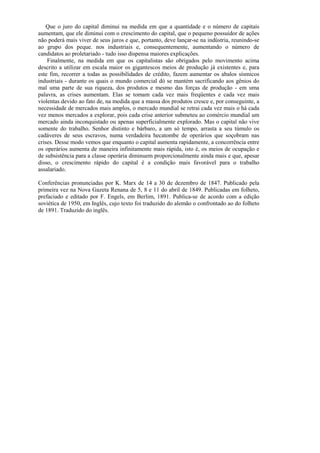 Que o juro do capital diminui na medida em que a quantidade e o número de capitais
aumentam, que ele diminui com o crescimento do capital, que o pequeno possuidor de ações
não poderá mais viver de seus juros e que, portanto, deve lançar-se na indústria, reunindo-se
ao grupo dos peque. nos industriais e, consequentemente, aumentando o número de
candidatos ao proletariado - tudo isso dispensa maiores explicações.
    Finalmente, na medida em que os capitalistas são obrigados pelo movimento acima
descrito a utilizar em escala maior os gigantescos meios de produção já existentes e, para
este fim, recorrer a todas as possibilidades de crédito, fazem aumentar os abalos sísmicos
industriais - durante os quais o mundo comercial dó se mantém sacrificando aos gênios do
mal uma parte de sua riqueza, dos produtos e mesmo das forças de produção - em uma
palavra, as crises aumentam. Elas se tomam cada vez mais freqüentes e cada vez mais
violentas devido ao fato de, na medida que a massa dos produtos cresce e, por conseguinte, a
necessidade de mercados mais amplos, o mercado mundial se retrai cada vez mais o há cada
vez menos mercados a explorar, pois cada crise anterior submeteu ao comércio mundial um
mercado ainda inconquistado ou apenas superficialmente explorado. Mas o capital não vive
somente do trabalho. Senhor distinto e bárbaro, a um só tempo, arrasta a seu túmulo os
cadáveres de seus escravos, numa verdadeira hecatombe de operários que soçobram nas
crises. Desse modo vemos que enquanto o capital aumenta rapidamente, a concorrência entre
os operários aumenta de maneira infinitamente mais rápida, isto é, os meios de ocupação e
de subsistência para a classe operária diminuem proporcionalmente ainda mais e que, apesar
disso, o crescimento rápido do capital é a condição mais favorável para o trabalho
assalariado.

Conferências pronunciadas por K. Marx de 14 a 30 de dezembro de 1847. Publicado pela
primeira vez na Nova Gazeta Renana de 5, 8 e 11 do abril de 1849. Publicadas em folheto,
prefaciado e editado por F. Engels, em Berlim, 1891. Publica-se de acordo com a edição
soviética de 1950, em Inglês, cujo texto foi traduzido do alemão o confrontado ao do folheto
de 1891. Traduzido do inglês.
 