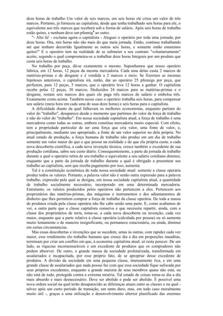 doze horas de trabalho Um valor de seis marcos, em seis horas ele criou um valor de três
marcos. Portanto, já forneceu ao capitalista, desde que tenha trabalhado seis horas para ele, o
equivalente aos três marcos que receberá sob a forma de salário. Após seis horas de trabalho
estão quites, e nenhum deve um pfennig4 ao outro.
   "- Alto lá! - exclama agora o capitalista - Aluguei o operário por toda uma jornada; por
doze horas. Ora, mis horas não são mais do que meia jornada. Então, continue trabalhando
até que tenham decorrido Igualmente as outras seis horas, e somente então estaremos
quites!" E o operário tem na realidade de se submeter a seu contrato "voluntariamente"
aceito, segundo o qual comprometeu-se a trabalhar doze horas Integrais por um produto que
custa seis horas de trabalho.
   No trabalho por peça, dá-se exatamente o mesmo. Suponhamos que nosso operário
fabrica, em 12 horas, 12 peças da mesma mercadoria. Cada uma delas custa 2 marcos de
matérias-primas e de desgaste e é vendida a 2 marcos e meio. Se fizermos as mesmas
hipóteses anteriores, o capitalista irá, então, dar ao operário 25 pfennigs por peça, que
perfazem, para 12 peças, 3 marcos, que o operário leva 12 horas a ganhar. O capitalista
recebe pelas 12 peças, 30 marcos. Deduzidos 24 marcos para as matérias-primas e o
desgaste, restam seis marcos dos quais ele paga três marcos de salário e embolsa três.
Exatamente como acima. Também nesse caso o operário trabalha seis horas, para compensar
seu salário (meia hora em cada uma de suas doze horas) e seis horas para o capitalista.
   A dificuldade diante da qual falhavam os melhores economistas, enquanto partiam do
valor do "trabalho", desaparece desde o momento que partimos do valor da força de trabalho
e não do valor do "trabalho". Em nossa sociedade capitalista atual, a força de trabalho é uma
mercadoria como todas as outras, embora constitua mercadoria muito especial. Com efeito,
tem a propriedade particular de ser uma força que cria valor, uma fonte de valor, e,
principalmente, mediante uso apropriado, a fonte de um valor superior no dela própria. No
atual estado de produção, a força humana de trabalho não produz em um dia de trabalho
somente um valor maior do que o que possui na realidade e do que ela própria custa; a cada
nova descoberta científica, a cada nova invenção técnica, cresce também o excedente de sua
produção cotidiana, sabre seu custo diário. Consequentemente, a parte da jornada de trabalho
durante a qual o operário retira de seu trabalho o equivalente a seu salário cotidiano diminui,
enquanto que a parte da jornada de trabalho durante a qual é obrigado a presentear seu
trabalho ao capitalista, sem que receba pagamento por isso, aumenta.
   Tal é a constituição econômica de toda nossa sociedade atual: somente a classe operaria
produz todos os valores. Portanto, a palavra valor não é senão outra expressão para a palavra
trabalho, expressão pela qual se designa, em nossa sociedade capitalista atual, a quantidade
de trabalho socialmente necessário, incorporado em uma determinada mercadoria.
Entretanto, os valores produzidos pelos operários não pertencem a eles. Pertencem aos
proprietários das matérias-primas, das máquinas e instrumentos e dos adiantamentos de
dinheiro que lhes permitem comprar a força de trabalho da classe operária. De toda a massa
de produtos criada pela classe operária não lhe cabe senão uma parte. E, como acabamos de
ver, a outra parte que a classe capitalista conserva e que necessita repartir, ainda, com a
classe dos proprietários de terra, toma-se, a cada nova descoberta ou invenção, cada vez
maior, enquanto que a parte relativa à classe operária (calculada por pessoa) ou só aumenta
muito lentamente o de maneira insignificante, ou permanece estacionária, ou ainda, diminui
em certas circunstancias.
   Mas essas descobertas e invenções que se sucedem, umas às outras, com rapidez cada vez
maior, esse rendimento elo trabalho humano que cresce dia a dia em proporções inauditas,
terminam por criar um conflito em que, à economia capitalista atual, só resta perecer. De um
lado, as riquezas incomensuráveis e um excedente de produtos que os compradores não
podem absorver. De outro, a grande massa da sociedade proletarizada, transformada em
assalariados e incapacitada, por esse próprio fato, de se apropriar desse excedente de
produtos. A divisão da sociedade em uma pequena classe, imensamente rica, e em uma
grande classe de assalariados que nada possui faz com que essa sociedade fique sufocada por
seus próprios excedentes, enquanto a grande maioria de seus membros quase não está, ou
não está de todo, protegida contra a extrema miséria. Tal estado de coisas torna-se dia a dia
mais absurdo e mais desnecessário. Deve ser abolido e pode ser abolido. É possível uma
nova ordem social na qual terão desaparecido as diferenças atuais entre as classes e na qual -
talvez após um curto período de transição, um tanto duro, mas, em todo caso moralmente
muito útil -, graças a uma utilização e desenvolvimento ulterior planificado das enormes
 