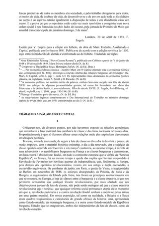 forças produtivas de todos os membros ela sociedade, e pelo trabalho obrigatório para todos,
os meios de vida, de usufruir da vida, de desenvolver-se e de por em ação toda as faculdades
do corpo e do espírita estarão igualmente à disposição de todos e em abundância cada vez
maior. E a prova de que os operários estão cada vez mais resolvidos a conquistar essa nova
ordem social é nos fornecida nos dois lados do oceano, pela jornada de Primeiro de Maio que
amanhã transcorre e pela do próximo domingo, 3 de maio5.

                                                             Londres, 30 de abril de 1891. F.
                                                   Engels.

Escrito por V. Engels para a edição em folheto, da obra de Marx Trabalho Assalariado e
Capital, publicada em Berlim em 1891. Publica-se de acordo com a edição soviética de 1950.
cujo texto foi traduzido do alemão e confrontado ao do folheto. Traduzido do inglês.
_________________
1
  Neue Rheinische Zeitung (“Nova Gazeta Renana”), publicada em Colônia a partir de V de junho de
1848 a 19 de maio de 1849. Marx foi seu redator-chefe (N. da R)
1A
   Cooperativa Tipográfica Suíça, Hottingen-Zurich. (N. da Ed. .Bras.)
2
  “ ... Por economia política clássica - escreve Marx em 0 Capital entendo toda a economia política
que, começando por W. Petty, investiga a conexão interna das relações burguesas de produção.” (K.
Marx, O Capital, torno I, cap. 1, nota 32.) Os representantes mais destacados da economia política
clássica, na Inglaterra, foram A, Smith e D. Ricardo. (N. da R)
3
  “A economia política, no sentido estrito da palavra, embora houvesse surgido nos fins do século
XV11 nas cabeças de algumas personalidades geniais, tal corno foi formulada, nas obras dos
fisiocratas e de Adam Smith, é, essencialmente, filha do século XVIII. (F. Engels, Anti-Dühring, ed.
alemã, seção II, cap. I, 1946, pags. 183-184) (N. da R)
4
  Pfennig - Centésirna parte do marco. (N. da Ed. Br)
5
   As trade-unions inglesas comemoravam o Dia Internacional do Trabalho no primeiro domingo
depois do 19 de Maio que, em 1891 correspondeu ao dia 3. (N. da R.)




TRABALHO ASSALARIADO E CAPITAL

                                  I

   Criticaram-nos, de diversos pontos, por não havermos exposto as relações econômicas
que constituem a base material dos combates de classe e das lutas nacionais de nossos dias.
Propositadamente é que só fizemos aflorar essas relações onde elas explodiam diretamente
em choques políticos.
   Trata-se, antes de mais nada, de seguir a luta de classe no dia a dia da história e provar, de
modo empírico, com o material histórico existente, e dia a dia renovado, que a sujeição da
classe operária ocorrida em fevereiro e em março1 conduzira, ao mesmo tempo, à derrota de
seus adversários - os republicanos burgueses na França e as classes burguesas e camponesas,
em luta contra o absolutismo feudal, em todo o continente europeu; que a vitória da "honesta
República", na França, foi ao mesmo tempo a queda das nações que haviam respondido à
Revolução de Fevereiro por heróicas guerras de independência; que, finalmente, a Europa,
pela derrota dos operários revolucionários, recaíra em sua antiga e dupla escravidão, a
escravidão anglo-russa. Os combates de junho, em Paris, a queda de Viena, a tragicomédia
de Berlim em novembro de 1848, os esforços desesperados da Polônia, da Itália e da
Hungria, o esgotamento da Irlanda pela fome, tais foram os principais acontecimentos em
que se resumiu, na Europa, a luta de classes entre a burguesia e a classe operária, e que nos
permitem demonstrar que qualquer levante revolucionário, por mais afastado que seu
objetivo possa parecer da luta de classes, não pode senão malograr até que a classe operária
revolucionária seja vitoriosa.: que qualquer reforma social permanece utopia até o momento
em que a, revolução proletária e a contra revolução feudal venham a medir-se pelas armas
em uma guerra mundial. Em nossa exposição, tal como na realidade, a Bélgica e a Suíça
eram quadros tragicômicos e caricaturais do grande afresco da história: uma, apresentada
como Estado-modelo, da monarquia burguesa, e a outra como Estado-modelo da República
burguesa, Estados que se imaginavam, ambos tão independentes da luta de classes. como da
revolução européia.
 