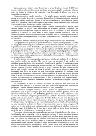 Agora, que nossos leitores viram desenvolver-se a luta de classes no ano de 1848 sob
formas políticas colossais, é tempo de aprofundar as próprias relações econômicas sobre as
quais se fundam a existência da burguesia e sua dominação de classe, bem como a
escravidão dos operários.
    Exporemos em três grandes capítulos: 1) As relações entre o trabalho assalariado e o
capital, a escravidão do operário, o domínio do capitalista; 2) O desaparecimento inevitável
das classes médias burguesas e do que se convencionou chamar o campesinato no regime
atual; 3) A sujeição e a exploração comercial das classes burguesas das diversas nações da
Europa, pelo déspota do mercado mundial - a Inglaterra.
    Procuraremos fazer uma exposição tão simples e popular quanto possível e sem dar como
sabidas mesmo as noções mais elementares da economia política. Desejamos ser
compreensíveis aos operários. Imperam, além do mais, na Alemanha, as mais estranhas
ignorância e confusão de idéias sobre as mais simples relações econômicas, entre os
defensores patentes do atual estado de coisas e até mesmo entre os taumaturgos socialistas e
os gênios políticos incompreendidos, dos quais a Alemanha dividida é ainda mais rica do que
de soberanos.
    Abordemos, portanto, o primeiro problema: O que é salário? Como é ele determinado?
    Se se perguntasse a operários: a quanto monta vosso salário?, um responderia: "Recebo
de meu patrão um marco por dia de trabalho"; outro afirmaria: "Recebo dois marcos", etc.
Segundo os diversos ramos de trabalho a que pertencem, enumerariam as diversas quantias
que recebem de seus respectivos patrões pela produção de um trabalho determinado como,
por exemplo, tecer uma vara de pano ou a composição de uma página tipográfica. Malgrado
a diversidade de suas declarações, seriam unânimes em um ponto: em que o salário é a soma
de dinheiro que o patrão paga por um tempo de trabalho determinado, ou pelo fornecimento
de um determinado trabalho.
    O patrão, ao que parece, compra-lhes, portanto, o trabalho por dinheiro. É por dinheiro
que eles lhe vendem seu trabalho. Mas isso só ocorre na aparência. O que vendem, na
realidade, ao capitalista em troca de dinheiro é sua força de trabalho. O capitalista compra
esta força de trabalho por um dia, uma semana, um mês, etc. E, tendo-a comprado, utiliza-a
fazendo com que o operário trabalhe durante o tempo estipulado. Por essa mesma quantia
com a qual o patrão comprou sua força de trabalho, dois marcos, digamos, poderia ter
comprado duas libras de açúcar ou uma determinada quantidade de qualquer outra
mercadoria. Os dois marcos com os quais compra duas libras de açúcar são o preço das duas
libras de açúcar. Os dois marcos com os quais; comprou doze horas de utilização da força de
trabalho são o preço das doze horas de trabalho. A força de trabalho é, pois, uma mercadoria,
assim como o açúcar; nem mais, nem menos. Mede-se a primeira com o relógio; a segunda
com a balança.
    Sua mercadoria, a força de trabalho, trocam-na os operários pela mercadoria do
capitalista, pelo dinheiro, e, na verdade, essa troca é realizada segundo uma determinada
proporção. Tanto em dinheiro, por tanto de duração da força, de trabalho.
    Por 12 horas de tecelagem, 2 marcos. E esses 2 marcos não representam todas as outras
mercadorias que eu posso comprar por dois marcos? O operário, portanto, trocou na
realidade uma mercadoria, a força de trabalho, por mercadorias de outras categorias e Isso
foi feito de acordo com uma proporção determinada. Dando-lhe dois marcos, forneceu-lhe o
patrão, tanto de carne, tanto de roupas, tanto de lenha, de luz, etc., em troca de seu dia de
trabalho. Esses dois marcos expressam, assim, a proporção em que a força de trabalho é
trocada por outras mercadorias, ou seja o valor de troca da força de trabalho. O valor de troca
de uma mercadoria, avaliado em dinheiro, é precisamente o que se chama seu preço. O
salário não é, pois, senão o nome particular dado ao preço da força de trabalho, comumente
chamado preço do trabalho; não é mais que o nome dado no preço dessa mercadoria
particular que só existe na carne e no sangue do homem.
    Tomemos o primeiro operário, um tecelão, por exemplo. O patrão fornece-lhe o tear e o
fio. O tecelão põe-se a trabalhar e o fio se transforma em pano. O patrão apropria-se do pano
e vende-o, digamos, que por vinte marcos. O salário do tecelão é, agora, uma parte do pano,
dos vinte marcos, do produto de seu trabalho? Absolutamente. O tecelão já recebeu seu
salário muito antes de ser vendido o pano, às vezes antes mesmo de acabar de tece-lo. O
capitalista não paga, portanto, esse salário com o dinheiro que vai obter com o tecido, mas
com o dinheiro acumulado anteriormente. Assim como o tear e o fio não são produtos do
tecelão, ao qual eles foram fornecidos pelo capitalista, as mercadorias que recebe em troca
 