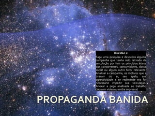 Questão 1:
Faça uma pesquisa e descubra alguma
campanha que tenha sido retirada de
veiculação por ferir os princípios éticos
dos concorrentes, consumidores, classe
social ou algum outro fator relevante.
Analisar a campanha, os motivos que a
tiraram do ar, seu apelo, sua
agressividade e se realmente era foi
necessário impedir sua veiculação.
Anexar a peça analisada ao trabalho
(seja em vídeo ou mídia impressa)
 