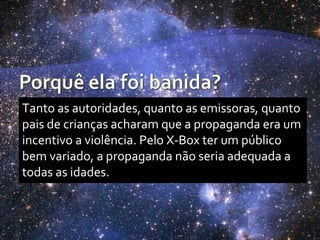 Tanto as autoridades, quanto as emissoras, quanto
pais de crianças acharam que a propaganda era um
incentivo a violência. Pelo X-Box ter um público
bem variado, a propaganda não seria adequada a
todas as idades.
 