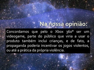 Concordamos que pelo o Xbox 360° ser um
videogame, parte do público que viria a usar o
produto também inclui crianças, e de fato, a
propaganda poderia incentivar os jogos violentos,
ou até a prática da própria violência.
 