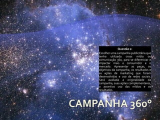 Questão 2:
Escolher uma campanha publicitária que
tenha utilizado cross mídia ou
comunicação 360, para se diferenciar e
impactar mais o consumidor e o
mercado. Apresentar as peças, os
objetivos da campanha, os resultados e
as ações de marketing que foram
desenvolvidas e uso de redes sociais.
Será avaliada a originalidade da
campanha, suas ações complementares,
o assertivo uso das mídias e os
resultados.
 