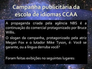 A propaganda criada pela agência NBS é a
continuação do comercial protagonizado por Bruce
Willis.
O slogan da campanha, protagonizado pela atriz
Megan Fox e o lutador Mike Tyson, é: Você se
garante, ou a língua derruba você?

Foram feitas exibições no seguintes lugares:
 
