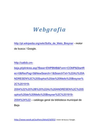 Webgrafia

http://pt.wikipedia.org/wiki/Sofia_de_Melo_Breyner - motor

de busca / Google.




http://catbib.cm-

beja.pt/plinkres.asp?Base=EMPBMB&Form=COMP&StartR

ec=0&RecPag=5&NewSearch=1&SearchTxt=%22AU%20A

NDRESEN%2C%20Sophia%20de%20Mello%20Breyner%

2C%201919-

2004%22%20%2B%20%22AU%20ANDRESEN%2C%20S

ophia%20de%20Mello%20Breyner%2C%201919-

2004%24%22 – catálogo geral da biblioteca municipal de

Beja




http://www.wook.pt/authors/detail/id/652- motor de busca / Google.
 