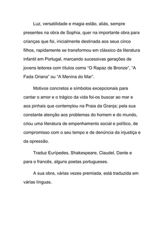 Luz, versatilidade e magia estão, aliás, sempre

presentes na obra de Sophia, quer na importante obra para

crianças que foi, inicialmente destinada aos seus cinco

filhos, rapidamente se transformou em clássico da literatura

infantil em Portugal, marcando sucessivas gerações de

jovens leitores com títulos como “O Rapaz de Bronze”, “A

Fada Oriana” ou “A Menina do Mar”.

     Motivos concretos e símbolos excepcionais para

cantar o amor e o trágico da vida foi-os buscar ao mar e

aos pinhais que contemplou na Praia da Granja; pela sua

constante atenção aos problemas do homem e do mundo,

criou uma literatura de empenhamento social e político, de

compromisso com o seu tempo e de denúncia da injustiça e

da opressão.

     Traduz Eurípedes, Shakespeare, Claudel, Dante e

para o francês, alguns poetas portugueses.

     A sua obra, várias vezes premiada, está traduzida em

várias línguas.
 