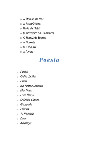 o A Menina do Mar
    o A Fada Oriana
    o Noite de Natal
    o O Cavaleiro da Dinamarca
    o O Rapaz de Bronze
    o A Floresta
    o O Tesouro
    o A Árvore


                      Poesia
o   Poesia
o   O Dia da Mar
o   Coral
o   No Tempo Dividido
o   Mar Novo
o   Livro Sexto
o   O Cristo Cigano
o   Geografia
o   Grades
o   11 Poemas
o   Dual
o   Antologia
 