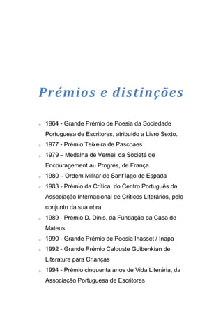 Prémios e distinções

o   1964 - Grande Prémio de Poesia da Sociedade
    Portuguesa de Escritores, atribuído a Livro Sexto.
o   1977 - Prémio Teixeira de Pascoaes
o   1979 – Medalha de Verneil da Societé de
    Encouragement au Progrés, de França
o   1980 – Ordem Militar de Sant’Iago de Espada
o   1983 - Prémio da Crítica, do Centro Português da
    Associação Internacional de Críticos Literários, pelo
    conjunto da sua obra
o   1989 - Prémio D. Dinis, da Fundação da Casa de
    Mateus
o   1990 - Grande Prémio de Poesia Inasset / Inapa
o   1992 - Grande Prémio Calouste Gulbenkian de
    Literatura para Crianças
o   1994 - Prémio cinquenta anos de Vida Literária, da
    Associação Portuguesa de Escritores
 