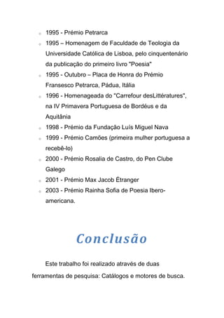 o   1995 - Prémio Petrarca
  o   1995 – Homenagem de Faculdade de Teologia da
      Universidade Católica de Lisboa, pelo cinquentenário
      da publicação do primeiro livro "Poesia"
  o   1995 - Outubro – Placa de Honra do Prémio
      Fransesco Petrarca, Pádua, Itália
  o   1996 - Homenageada do "Carrefour desLittératures",
      na IV Primavera Portuguesa de Bordéus e da
      Aquitânia
  o   1998 - Prémio da Fundação Luís Miguel Nava
  o   1999 - Prémio Camões (primeira mulher portuguesa a
      recebê-lo)
  o   2000 - Prémio Rosalia de Castro, do Pen Clube
      Galego
  o   2001 - Prémio Max Jacob Étranger
  o   2003 - Prémio Rainha Sofia de Poesia Ibero-
      americana.




                   Conclusão
      Este trabalho foi realizado através de duas

ferramentas de pesquisa: Catálogos e motores de busca.
 