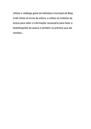 Utilizei o catálogo geral da biblioteca municipal de Beja,

onde retirei os livros da autora, e utilizei os motores de

busca para obter a informação necessária para fazer a

biobibliografia da autora e também os prémios que ela

recebeu.
 