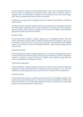 O examinando deve impugnar o pedido, alegando que a autora, como empregada doméstica,
não tem direito ao pagamento de adicional noturno, posto que a norma do artigo 7º,
parágrafo único, da Constituição da República não se reporta ao inciso IX do mesmo artigo.
Logo, indevido o pagamento de adicional noturno e reflexos.

7) Diferenças correspondente à integração salarial dos valores de alimentação e material de
higiene pessoal

O examinando deve impugnar o pedido, aduzindo que as despesas do empregador doméstico
com alimentação e higiene não têm natureza salarial nem se incorporam à remuneração para
quaisquer efeitos, com fundamento no artigo 2º-A, § 2º, da Lei nº 5.859/72. Logo, indevido o
pagamento das diferenças salariais e reflexos.

8) Salário-Família

O examinando deve impugnar o pedido, alegando que o empregado doméstico não tem
direito à percepção de salário-família, conforme ressalva expressa no artigo 65, caput, da Lei
nº 8.213/91. De igual sorte, o art. 7o, par.unico da CF de 88 e o artigo 81 do Decreto 3.048/99
também não autorizam tal direito à empregada doméstica. Logo, indevido o pagamento do
salário-família.

9) Depósitos do FGTS

O examinando deve impugnar o pedido, alegando que a inclusão do empregado doméstico no
Fundo de Garantia do Tempo de Serviço consiste em mera faculdade a cargo do empregador,
conforme o disposto no artigo 3º-A da Lei nº 5.859/72. Logo, indevido o pagamento dos
valores correspondentes aos depósitos do FGTS.

10) Honorários advocatícios

O examinando deve impugnar o pedido, aduzindo que a autora não se encontra assistido pelo
sindicato de classe, não atendendo aos requisitos previstos no artigo 14, § 1º, da Lei nº
5.584/70, em conformidade com as Súmulas nº 219, item I, e 329 do TST OU OJ 305, DO TST.

11) Requerimentos

O examinando deve requerer o acolhimento da preliminar de incompetência absoluta e da
prejudicial de prescrição quinquenal e, no mérito, a improcedência dos pedidos. Também deve
protestar por todos os meios de prova admitidos em Direito, notadamente o depoimento
pessoal e as provas documentais e testemunhais.
 