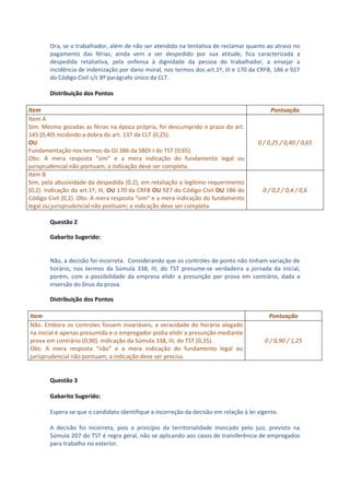 Ora, se o trabalhador, além de não ser atendido na tentativa de reclamar quanto ao atraso no
       pagamento das férias, ainda vem a ser despedido por sua atitude, fica caracterizada a
       despedida retaliativa, pela onfensa à dignidade da pessoa do trabalhador, a ensejar a
       incidência de indenização por dano moral, nos termos dos art.1º, III e 170 da CRFB, 186 e 927
       do Código Civil c/c 8º parágrafo único da CLT.

       Distribuição dos Pontos

Item                                                                                       Pontuação
Item A
Sim. Mesmo gozadas as férias na época própria, foi descumprido o prazo do art.
145 (0,40) incidindo a dobra do art. 137 da CLT (0,25).
OU                                                                                    0 / 0,25 / 0,40 / 0,65
Fundamentação nos termos da OJ 386 da SBDI-I do TST (0,65).
Obs: A mera resposta “sim” e a mera indicação do fundamento legal ou
jurisprudencial não pontuam; a indicação deve ser completa.
Item B
Sim, pela abusividade da despedida (0,2), em retaliação a legítimo requerimento
(0,2). Indicação do art.1º, III, OU 170 da CRFB OU 927 do Código Civil OU 186 do        0 / 0,2 / 0,4 / 0,6
Código Civil (0,2). Obs: A mera resposta “sim” e a mera indicação do fundamento
legal ou jurisprudencial não pontuam; a indicação deve ser completa.

       Questão 2

       Gabarito Sugerido:


       Não, a decisão foi incorreta. Considerando que os controles de ponto não tinham variação de
       horário, nos termos da Súmula 338, III, do TST presume-se verdadeira a jornada da inicial,
       porém, com a possibilidade da empresa elidir a presunção por prova em contrário, dada a
       inversão do ônus da prova.

       Distribuição dos Pontos

Item                                                                                      Pontuação
Não. Embora os controles fossem invariáveis, a veracidade do horário alegado
na inicial é apenas presumida e o empregador podia elidir a presunção mediante
prova em contrário (0,90). Indicação da Súmula 338, III, do TST (0,35).                 0 / 0,90 / 1,25
Obs: A mera resposta “não” e a mera indicação do fundamento legal ou
jurisprudencial não pontuam; a indicação deve ser precisa.


       Questão 3

       Gabarito Sugerido:

       Espera-se que o candidato identifique a incorreção da decisão em relação à lei vigente.

       A decisão foi incorreta, pois o princípio da territorialidade invocado pelo juiz, previsto na
       Súmula 207 do TST é regra geral, não se aplicando aos casos de transferência de empregados
       para trabalho no exterior.
 