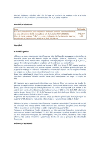 Em tais hipóteses, aplicável não a lei do lugar da prestação de serviços e sim a lei mais
benéfica, no caso, a brasileira, nos termos do art. 3º, II, da Lei 7.064/82.


Distribuição dos Pontos

Item                                                                               Pontuação
Não. Nas transferências para trabalho no exterior é aplicável a lei mais benéfica;
no caso, a brasileira (0,90). Indicação do art. 3º, II, da Lei 7.064/82 (0,35).     0 / 0,90 /
Obs: A mera resposta “não” e a mera indicação do fundamento legal ou                   1,25
jurisprudencial não pontuam; a indicação deve ser precisa.


Questão 4


Gabarito Sugerido:

a) Espera-se que o examinando identifique que João da Silva não ocupava cargo de confiança
bancária, posto que não exercia função de direção, gerência, fiscalização, chefia ou
equivalentes, muito menos outras funções de confiança previstas no artigo 224, § 2º, da CLT,
apesar de receber gratificação de função de 1/3 do salário do seu posto efetivo.
Conforme o posicionamento contido na Súmula nº 102, item VI, do C. TST, o caixa bancário,
ainda que caixa executivo, não exerce cargo de confiança. Se perceber gratificação igual ou
superior a um terço do salário do posto efetivo, ela remunera apenas a maior responsabilidade
do cargo e não as duas horas extraordinárias além da sexta.
Logo, João trabalhava 02 (duas) horas extras diárias (sétima e oitava horas), porque lhe seria
aplicável a jornada de trabalho reduzida de 06 (seis) horas prevista no artigo 224, caput, da
CLT.

b) Espera-se que o examinando identifique que João da Silva, no exercício da função de
gerente de departamento de pessoal prestava 02 (duas) horas extras diárias (nona e décima
horas), pois exercia cargo de confiança bancário, nos termos do artigo 224, § 2º, da CLT. E, de
acordo com o entendimento consubstanciado na Súmula nº 102, item IV, do C. TST, o bancário
sujeito à regra do art. 224, § 2º, da CLT cumpre jornada de trabalho de 8 (oito) horas, sendo
extraordinárias as trabalhadas além da oitava.
O gerente de departamento de pessoal, ainda que receba gratificação de função igual ou
superior a 40% do salário efetivo não está incluído no regramento do art.62, II, da CLT.

c) Espera-se que o examinando identifique que a reversão de empregado ocupante de função
de confiança para o cargo efetivo resta autorizada pela norma do parágrafo único do artigo
468 da CLT, estando assim contida no poder empregatício (jus variando).
Todavia, a gratificação de função não poderia ter sido suprimida. Segundo a jurisprudência
uniformizada no item I da Súmula nº 372 do C. TST, percebida a gratificação de função por dez
ou mais anos pelo empregado, se o empregador, sem justo motivo, revertê-lo a seu cargo
efetivo, não poderá retirar-lhe a gratificação tendo em vista o princípio da estabilidade
financeira.

Distribuição dos Pontos
 