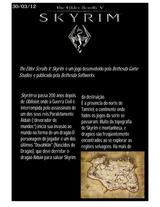 30/03/12




  The Elder Scrolls V: Skyrim é um jogo desenvolvido pela Bethesda Game
  Studios e publicado pela Bethesda Softworks.


  Skyrim se passa 200 anos depois      da destruição.
  de Oblivion, onde a Guerra Civil é   É a província do norte de
  interrompida pelo assassinato de     Tamriel, o continente onde
  um dos seus reis.Paralelamente       todos os jogos da série se
  Alduin (“devorador de                passaram. Muito da topografia
  mundos”),inicia sua invasão ao       de Skyrim é montanhosa, e
  mundo na forma de um dragão.O        dragões são freqüentemente
  personagem do jogador é um dos       encontrados ao se explorar as
  últimos "Dovahkiin" (Nascidos do     regiões selvagens. Há mais de
  Dragão), que deve derrotar o
  dragão Alduin para salvar Skyrim
 