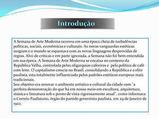 A Semana de Arte Moderna ocorreu em uma época cheia de turbulências
políticas, sociais, econômicas e culturais. As novas vanguardas estéticas
surgiam e o mundo se espantava com as novas linguagens desprovidas de
regras. Alvo de críticas e em parte ignorada, a Semana não foi bem entendida
em sua época. A Semana de Arte Moderna se encaixa no contexto da
República Velha, controlada pelas oligarquias cafeeiras e pela política de café
com leite. O capitalismo crescia no Brasil, consolidando a República e a elite
paulista, esta totalmente influenciada pelos padrões estéticos europeus mais
tradicionais.
Seu objetivo era renovar o ambiente artístico e cultural da cidade com "a
perfeita demonstração do que há em nosso meio em escultura, arquitetura,
música e literatura sob o ponto de vista rigorosamente atual", como informava
o Correio Paulistano, órgão do partido governista paulista, em 29 de Janeiro de
1922.
 