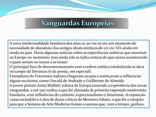 A nova intelectualidade brasileira dos anos 10-20 viu-se em um momento de
necessidade de abandono dos antigos ideais estéticos do século XlX ainda em
moda no país. Havia algumas notícias sobre as experiências estéticas que ocorriam
na Europa no momento, mas ainda não se tinha certeza do que estava acontecendo
e quais seriam os rumos a se tomar.
O principal foco de descontentamento com a ordem estética estabelecida se dava
no campo da literatura (e da poesia, em especial).
Exemplares do Futurismo italiano chegavam ao país e começavam a influenciar
alguns escritores, como Oswald de Andrade e Guilherme de Almeida.
A jovem pintora Anita Malfatti voltava da Europa trazendo a experiência das novas
vanguardas, e em 1917 realiza a que foi chamada de primeira exposição modernista
brasileira, com influências do cubismo, exprecionalismo e futurismo. A exposição
causa escândalo e é alvo de duras críticas de Monteiro lobato, o que foi o estopim
para que a Semana de Arte Moderna tivesse o sucesso que, com o tempo, ganhou.
 