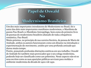 Um dos mais importantes introdutores do Modernismo no Brasil, foi o
autor dos dois mais importantes manifestos modernistas, o Manifesto da
poesia Pau-Brasil e o Manifesto Antropófago, bem como do primeiro livro
de poemas do modernismo brasileiro afastado de toda a eloquência
romântica, Pau-Brasil.
Muito próximo, no princípio de sua carreira literária, da pessoa de Mario de
Andrade, ambos os autores funcionaram como um dínamo na introdução e
experimentação do movimento, unidos por uma profunda amizade que
durou muito tempo.
Porém, possuindo profundas distinções estéticas em seu trabalho, Oswald
de Andrade foi também mais provocador que o seu colega modernista,
podendo hoje ser classificado como um polemista. Nesse aspecto não só os
seus escritos como as suas aparições públicas serviram para moldar o
ambiente modernista da década de 1920 e de 1930.
 