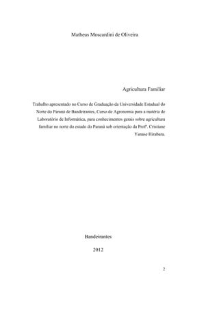 Matheus Moscardini de Oliveira




                                                  Agricultura Familiar

Trabalho apresentado no Curso de Graduação da Universidade Estadual do
 Norte do Paraná de Bandeirantes, Curso de Agronomia para a matéria de
  Laboratório de Informática, para conhecimentos gerais sobre agricultura
   familiar no norte do estado do Paraná sob orientação da Profª. Cristiane
                                                         Yanase Hirabara.




                             Bandeirantes

                                 2012


                                                                         2
 