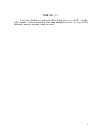 INTRODUÇÃO

       A agricultura familiar apresenta uma relação intima entre terra, trabalho e família,
onde o trabalho é realizado pela família, os meios de produção lhes pertencem e cerca de 60%
do alimento brasileiro vem deste tipo de agricultura...




                                                                                           7
 