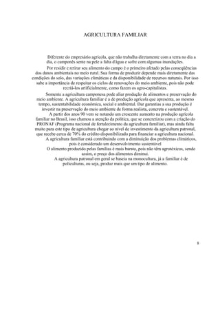 AGRICULTURA FAMILIAR



         Diferente do empresário agrícola, que não trabalha diretamente com a terra no dia a
         dia, o camponês sente na pele a falta d'água e sofre com algumas inundações.
         Por residir e retirar seu alimento do campo é o primeiro afetado pelas conseqüências
  dos danos ambientais no meio rural. Sua forma de produzir depende mais diretamente das
condições do solo, das variações climáticas e da disponibilidade de recursos naturais. Por isso
   sabe a importância de respeitar os ciclos de renovações do meio ambiente, pois não pode
                   recriá-los artificialmente, como fazem os agro-capitalistas.
        Somente a agricultura camponesa pode aliar produção de alimentos e preservação do
   meio ambiente. A agricultura familiar é a de produção agrícola que apresenta, ao mesmo
    tempo, sustentabilidade econômica, social e ambiental. Dar garantias a sua produção é
      investir na preservação do meio ambiente de forma realista, concreta e sustentável.
           A partir dos anos 90 vem se notando um crescente aumento na produção agrícola
  familiar no Brasil, isso chamou a atenção da política, que se concretizou com a criação do
   PRONAF (Programa nacional de fortalecimento da agricultura familiar), mas ainda falta
  muito para este tipo de agricultura chegar ao nível de investimento da agricultura patronal,
   que recebe cerca de 70% do crédito disponibilizado para financiar a agricultura nacional.
        A agricultura familiar está contribuindo com a diminuição dos problemas climáticos,
                       pois é considerado um desenvolvimento sustentável
         O alimento produzido pelas famílias é mais barato, pois não têm agrotóxicos, sendo
                               assim, o preço dos alimentos diminui.
              A agricultura patronal em geral se baseia na monocultura, já a familiar é de
                   policulturas, ou seja, produz mais que um tipo de alimento.




                                                                                              8
 