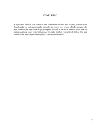 CONCLUSÃO



A agricultura familiar, com certeza é uma saída muito eficiente para o futuro, com as terras
ficando cada vez mais concentradas nas mãos de poucos e os preços subindo sem previsão
para estabilização, o produtor de pequeno porte pode vir a ser um de médio e quem sabe de
grande; Além de todas essas vantagens, a produção familiar é sustentável, prática hoje que
está na moda, pois o aquecimento global é cada vez mais notório...




                                                                                               9
 