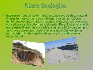 Integra-se num conceito mais vasto que é o de risco natural. Outros termos como risco ambiental e risco tecnológico estão também interligados, havendo situações em que estes conceitos se sobrepõem parcialmente. Para ilustrar a relação entre estes diferentes conceitos, apenas a título de exemplo, as chuvas torrenciais podem levar a situações de cheias numa determinada região e devem ser consideradas um risco natural .   Risco Geologico 