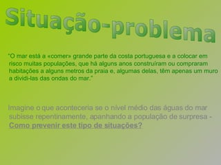 “ O mar está a «comer» grande parte da costa portuguesa e a colocar em risco muitas populações, que há alguns anos construíram ou compraram habitações a alguns metros da praia e, algumas delas, têm apenas um muro a dividi-las das ondas do mar.” Imagine o que aconteceria se o nível médio das águas do mar subisse repentinamente, apanhando a população de surpresa -  Como prevenir este tipo de situações? Situação-problema 