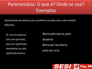 Paranomásia: O que é? Onde se usa?
               Exemplos
Aproximação de palavras que semelham-se pelos sons e têm sentido
diferente.


 Se usa em palavras               Berro pelo aterro, pelo
 com som parecido,                desterro
 seja com significado             Berro por seu berro,
 semelhante ou com
                                  pelo seu erro.
 significado diverso.
 