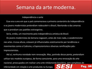 Semana da arte moderna.
                   Independência e sorte
  Esse era o ano em que o país comemorava o primeiro centenário da Independência
e os jovens modernistas pretendiam redescobrir o Brasil, libertando-o das amarras
que o prendiam aos padrões estrangeiros.
  Seria, então, um movimento pela independência artística do Brasil.
  Os jovens modernistas da Semana negavam, antes de mais nada, o academicismo
nas artes. A essa altura, estavam já influenciados esteticamente por tendências e
movimentos como o Cubismo, o Expressionismo e diversas ramificações pós-
impressionistas.
  Até aí, nenhuma novidade nem renovação. Mas, partindo desse ponto, pretendiam
utilizar tais modelos europeus, de forma consciente, para uma renovação da arte
nacional, preocupados em realizar uma arte nitidamente brasileira, sem complexos de
inferioridade em relação à arte produzida na Europa.
 