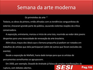 Semana da arte moderna
                       Os primórdios da arte ²
Todavia, as obras da pintora, então afinadas com as tendências vanguardistas do
exterior, chocaram grande parte do público, causando violentas reações da crítica
conservadora.
  A exposição, entretanto, marcou o início de uma luta, reunindo ao redor dela jovens
despertos para uma necessidade de renovação da arte brasileira.
  Além disso, traços dos ideais que a Semana propunha já podiam ser notados em
trabalhos de artistas que dela participaram (além de outros que foram excluídos do
evento).
  Desde a exposição de Malfatti, havia dado tempo para que os artistas de
pensamentos semelhantes se agrupassem.
  Em 1920, por exemplo, Oswald de Andrade já falava de amplas manifestações de
ruptura, com debates abertos.
 