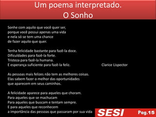 Um poema interpretado.
                      O Sonho
Sonhe com aquilo que você quer ser,
porque você possui apenas uma vida
e nela só se tem uma chance
de fazer aquilo que quer.

Tenha felicidade bastante para fazê-la doce.
Dificuldades para fazê-la forte.
Tristeza para fazê-la humana.
E esperança suficiente para fazê-la feliz.            Clarice Lispector

As pessoas mais felizes não tem as melhores coisas.
Elas sabem fazer o melhor das oportunidades
que aparecem em seus caminhos.

A felicidade aparece para aqueles que choram.
Para aqueles que se machucam
Para aqueles que buscam e tentam sempre.
E para aqueles que reconhecem
a importância das pessoas que passaram por sua vida
 