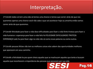 Interpretação.
1ª Estrofe todos só tem uma vida só temos uma chance e temos que correr atrás do que nos
queremos apenas uma chance você não sabe o que vai acontecer hoje ou amanha então vamos
correr atrás do que queremos.


2ª Estrofe felicidade para fazer a vida doce dificuldades para fazer a vida forte tristeza para fazer a
vida humana e esperança para fazer a vida feliz há FELICIDADE DIFICULDADES TRISTEZA
ESPERANÇA tudo ha para fazer algo na vida não só como essas palavras ou como outras.


3ª Estrofe pessoas felizes não tem as melhores coisas elas sabem das oportunidades melhores
que aparecem em seus caminho.


4ª Estrofe a felicidade ha pra quem chora aqueles que se machucam aqueles que tenta e buscam
aqueles que reconhecem a importância das pessoas que passaram por sua vida
 