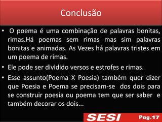 Conclusão
• O poema é uma combinação de palavras bonitas,
  rimas.Há poemas sem rimas mas sim palavras
  bonitas e animadas. As Vezes há palavras tristes em
  um poema de rimas.
• Ele pode ser dividido versos e estrofes e rimas.
• Esse assunto(Poema X Poesia) também quer dizer
  que Poesia e Poema se precisam-se dos dois para
  se construir poesia ou poema tem que ser saber e
  também decorar os dois...
 