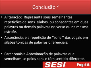 Conclusão ²
• Aliteração: Representa sons semelhantes
  repetições de sons sílabas ou consoantes em duas
  palavras ou demais palavras no verso ou na mesma
  estrofe.
• Assonância, e a repetição de ‘’sons ‘’ das vogais em
  silabas tônicas de palavras diferenciais.

• Paranomásia Aproximação de palavras que
  semelham-se pelos sons e têm sentido diferente.
 